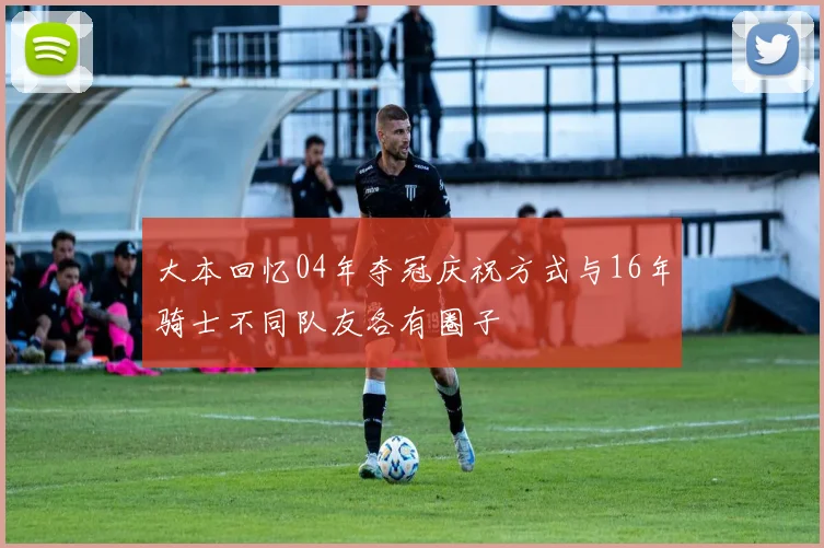 大本回忆04年夺冠庆祝方式与16年骑士不同队友各有圈子