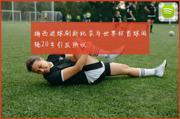 梅西进球刷新纪录与世界杯首球间隔20年引发热议