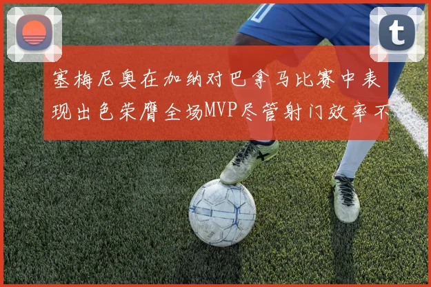 塞梅尼奥在加纳对巴拿马比赛中表现出色荣膺全场MVP尽管射门效率不佳